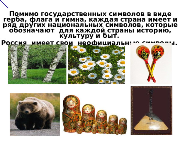     Помимо государственных символов в виде герба, флага и гимна, каждая страна имеет и ряд других национальных символов, которые обозначают для каждой страны историю, культуру и быт.  Россия имеет свои неофициальные символы.      