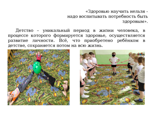 «Здоровью научить нельзя - надо воспитывать потребность быть здоровым». Детство – уникальный период в жизни человека, в процессе которого формируется здоровье, осуществляется развитие личности. Всё, что приобретено ребёнком в детстве, сохраняется потом на всю жизнь. 
