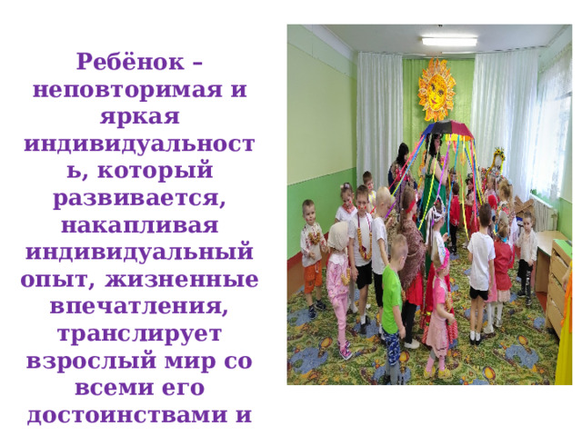 Ребёнок – неповторимая и яркая индивидуальность, который развивается, накапливая индивидуальный опыт, жизненные впечатления, транслирует взрослый мир со всеми его достоинствами и недостатками. 
