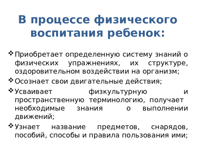 В процессе физического воспитания ребенок: Приобретает определенную систему знаний о физических упражнениях, их структуре, оздоровительном воздействии на организм; Осознает свои двигательные действия; Усваивает физкультурную и пространственную терминологию, получает необходимые знания о выполнении движений; Узнает название предметов, снарядов, пособий, способы и правила пользования ими; 