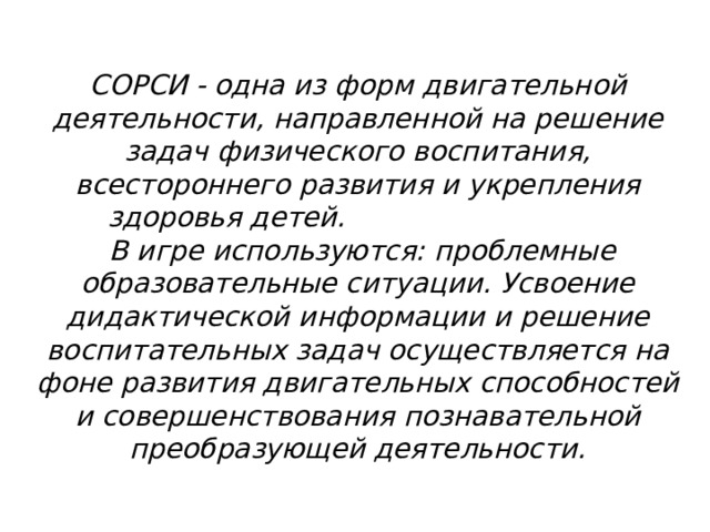 СОРСИ - одна из форм двигательной деятельности, направленной на решение задач физического воспитания, всестороннего развития и укрепления здоровья детей.                                В игре используются: проблемные образовательные ситуации. Усвоение дидактической информации и решение воспитательных задач осуществляется на фоне развития двигательных способностей и совершенствования познавательной преобразующей деятельности. 