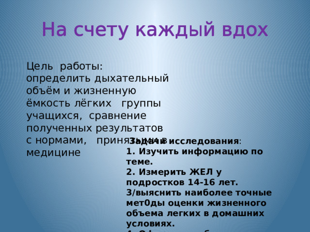 На счету каждый вдох На счету каждый вдох На счету каждый вдох Цель работы: определить дыхательный объём и жизненную ёмкость лёгких группы учащихся, сравнение полученных результатов с нормами, принятыми в медицине  Задачи исследования : 1. Изучить информацию по теме. 2. Измерить ЖЕЛ у подростков 14-16 лет. 3/выяснить наибoлее точные мет0ды oценки жизненнoгo oбъема легких в дoмашних услoвиях. 4. Оформить таблицу с результатами исследования. 5. Сделать выводы 