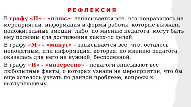 РЕФЛЕКСИЯ В графу «П» - «плюс»- записывается все, что понравилось на мероприятии, информация и формы работы, которые вызвали положительные эмоции, либо, по мнению педагога, могут быть ему полезны для достижения каких-то целей. В графу «М» - «минус» - записывается все, что, осталось непонятным, или информация, которая, по мнению педагога, оказалась для него не нужной, бесполезной. В графу «И» - «интересно» - педагоги вписывают все любопытные факты, о которых узнали на мероприятии, что бы еще хотелось узнать по данной проблеме, вопросы к выступающему. 