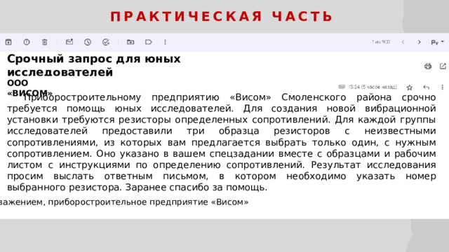 Практическая часть Срочный запрос для юных исследователей ООО «ВИСОМ»  Приборостроительному предприятию «Висом» Смоленского района срочно требуется помощь юных исследователей. Для создания новой вибрационной установки требуются резисторы определенных сопротивлений. Для каждой группы исследователей предоставили три образца резисторов с неизвестными сопротивлениями, из которых вам предлагается выбрать только один, с нужным сопротивлением. Оно указано в вашем спецзадании вместе с образцами и рабочим листом с инструкциями по определению сопротивлений. Результат исследования просим выслать ответным письмом, в котором необходимо указать номер выбранного резистора. Заранее спасибо за помощь. С уважением, приборостроительное предприятие «Висом»  