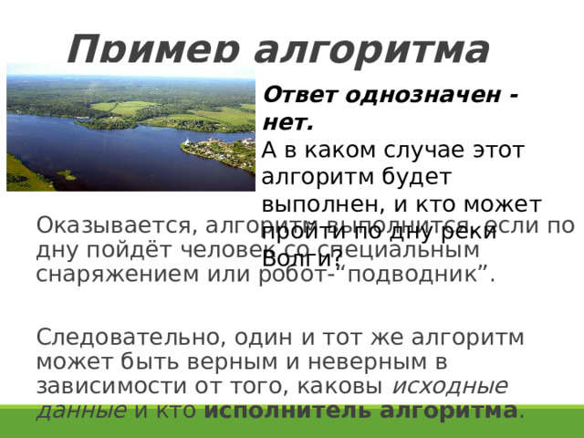 Пример алгоритма Ответ однозначен - нет. А в каком случае этот алгоритм будет выполнен, и кто может пройти по дну реки Волги? Оказывается, алгоритм выполнится, если по дну пойдёт человек со специальным снаряжением или робот-“подводник”. Следовательно, один и тот же алгоритм может быть верным и неверным в зависимости от того, каковы исходные данные и кто исполнитель алгоритма . 19 