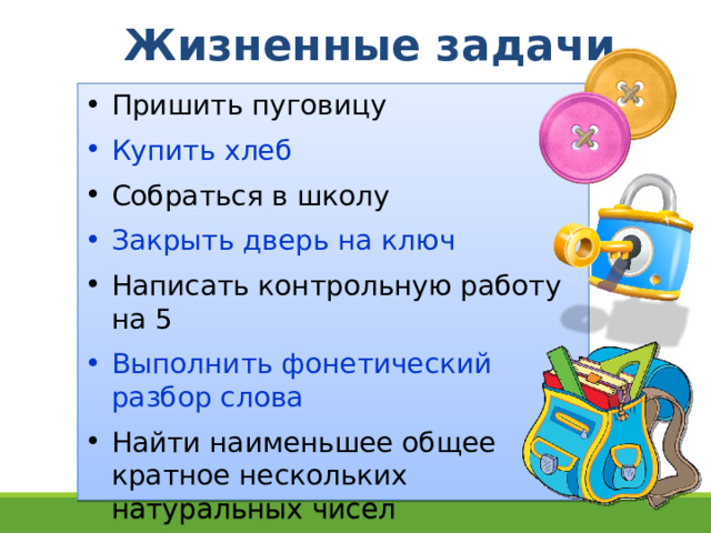 Жизненные задачи Пришить пуговицу Купить хлеб Собраться в школу Закрыть дверь на ключ Написать контрольную работу на 5 Выполнить фонетический разбор слова Найти наименьшее общее  кратное нескольких  натуральных чисел 