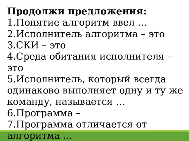 Продолжи предложения: Понятие алгоритм ввел … Исполнитель алгоритма – это СКИ – это Среда обитания исполнителя – это Исполнитель, который всегда одинаково выполняет одну и ту же команду, называется … Программа – Программа отличается от алгоритма … 27 