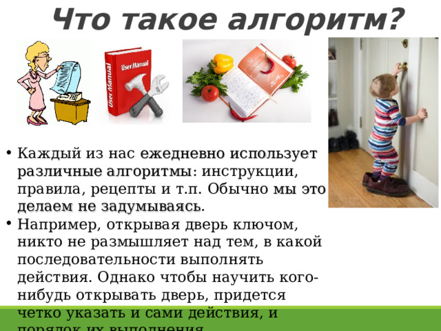 Что такое алгоритм? Каждый из нас ежедневно использует различные алгоритмы : инструкции, правила, рецепты и т.п. Обычно мы это делаем не задумываясь . Например, открывая дверь ключом, никто не размышляет над тем, в какой последовательности выполнять действия. Однако чтобы научить кого-нибудь открывать дверь, придется четко указать и сами действия, и порядок их выполнения.  