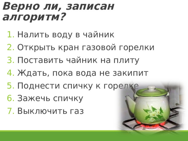 Верно ли, записан алгоритм? Налить воду в чайник Открыть кран газовой горелки Поставить чайник на плиту Ждать, пока вода не закипит Поднести спичку к горелке Зажечь спичку Выключить газ  