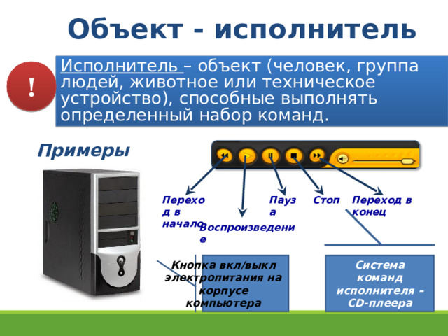 Объект - исполнитель Исполнитель – объект (человек, группа людей, животное или техническое устройство), способные выполнять определенный набор команд. ! Примеры: Пауза Стоп Переход в конец Переход в начало Воспроизведение Кнопка вкл/выкл электропитания на корпусе компьютера Система команд исполнителя – С D- плеера 9 