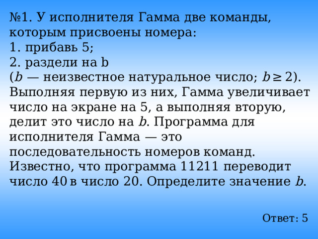 № 1. У исполнителя Гамма две команды, которым присвоены номера: 1. прибавь 5; 2. раздели на b ( b   — неизвестное натуральное число; b  ≥ 2). Выполняя первую из них, Гамма увеличивает число на экране на 5, а выполняя вторую, делит это число на b . Программа для исполнителя Гамма  — это последовательность номеров команд. Известно, что программа 11211 переводит число 40 в число 20. Определите значение b . Ответ: 5  