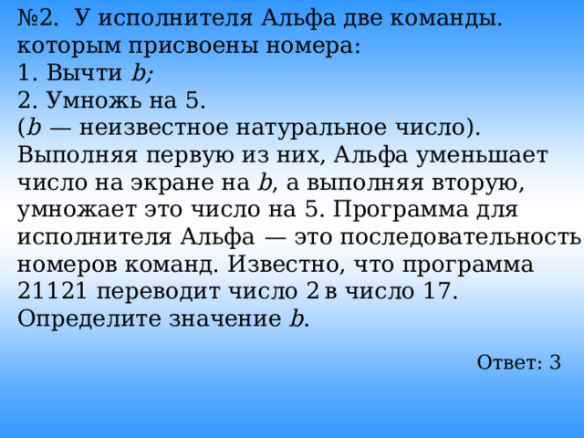 № 2. У исполнителя Альфа две команды. которым присвоены номера: 1. Вычти b; 2. Умножь на 5. ( b   — неизвестное натуральное число). Выполняя первую из них, Альфа уменьшает число на экране на b , а выполняя вторую, умножает это число на 5. Программа для исполнителя Альфа  — это последовательность номеров команд. Известно, что программа 21121 переводит число 2 в число 17. Определите значение b . Ответ: 3  