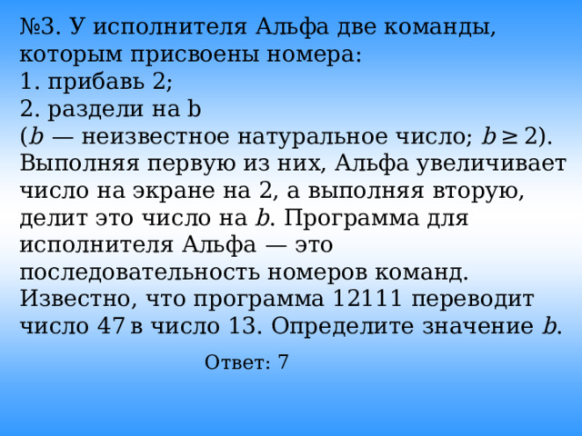 № 3. У исполнителя Альфа две команды, которым присвоены номера: 1. прибавь 2; 2. раздели на b ( b   — неизвестное натуральное число; b  ≥ 2). Выполняя первую из них, Альфа увеличивает число на экране на 2, а выполняя вторую, делит это число на b . Программа для исполнителя Альфа  — это последовательность номеров команд. Известно, что программа 12111 переводит число 47 в число 13. Определите значение b . Ответ: 7  