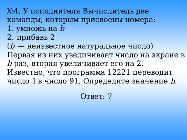 № 4. У исполнителя Вычислитель две команды, которым присвоены номера: 1. умножь на b 2.  прибавь 2 ( b   — неизвестное натуральное число) Первая из них увеличивает число на экране в b раз, вторая увеличивает его на 2. Известно, что программа 12221 переводит число 1 в число 91. Определите значение b . Ответ: 7  