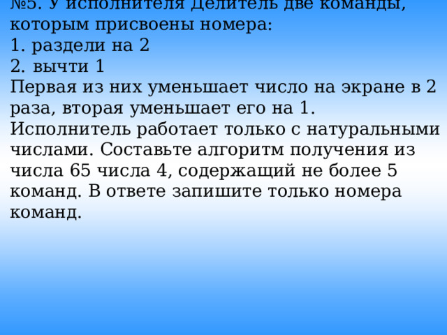 № 5. У исполнителя Делитель две команды, которым присвоены номера: 1. раздели на 2 2.  вычти 1 Первая из них уменьшает число на экране в 2 раза, вторая уменьшает его на 1. Исполнитель работает только с натуральными числами. Составьте алгоритм получения из чиcла 65 числа 4, содержащий не более 5 команд. В ответе запишите только номера команд.  