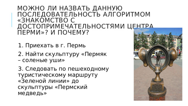 Можно ли назвать данную последовательность алгоритмом «знакомство с достопримечательностями центра Перми»? И почему? 1. Приехать в г. Пермь 2. Найти скульптуру «Пермяк – соленые уши» 3. Следовать по пешеходному туристическому маршруту «Зеленой линии» до скульптуры «Пермский медведь» 