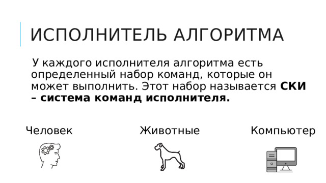 Исполнитель алгоритма У каждого исполнителя алгоритма есть определенный набор команд, которые он может выполнить. Этот набор называется СКИ – система команд исполнителя.  Человек Компьютер Животные 