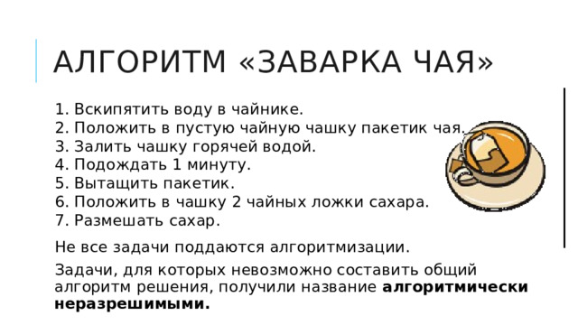 Алгоритм «Заварка чая» 1. Вскипятить воду в чайнике. 2. Положить в пустую чайную чашку пакетик чая. 3. Залить чашку горячей водой. 4. Подождать 1 минуту. 5. Вытащить пакетик. 6. Положить в чашку 2 чайных ложки сахара. 7. Размешать сахар. Не все задачи поддаются алгоритмизации. Задачи, для которых невозможно составить общий алгоритм решения, получили название алгоритмически неразрешимыми.  