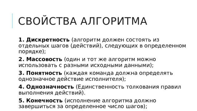 Свойства алгоритма 1. Дискретность (алгоритм должен состоять из отдельных шагов (действий), следующих в определенном порядке); 2. Массовость (один и тот же алгоритм можно использовать с разными исходными данными); 3. Понятность (каждая команда должна определять однозначное действие исполнителя); 4. Однозначность (Единственность толкования правил выполнения действий). 5. Конечность (исполнение алгоритма должно завершиться за определенное число шагов); 