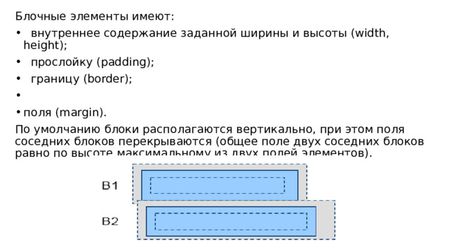 Блочные элементы имеют:  внутреннее содержание заданной ширины и высоты (width, height);  прослойку (padding);  границу (border); поля (margin). По умолчанию блоки располагаются вертикально, при этом поля соседних блоков перекрываются (общее поле двух соседних блоков равно по высоте максимальному из двух полей элементов). 