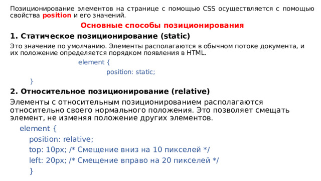 Позиционирование элементов на странице с помощью CSS осуществляется с помощью свойства  position  и его значений. Основные способы позиционирования Статическое позиционирование (static) Это значение по умолчанию. Элементы располагаются в обычном потоке документа, и их положение определяется порядком появления в HTML.  element {  position: static;      } 2. Относительное позиционирование (relative) Элементы с относительным позиционированием располагаются относительно своего нормального положения. Это позволяет смещать элемент, не изменяя положение других элементов.    element {       position: relative;       top: 10px; /* Смещение вниз на 10 пикселей */       left: 20px; /* Смещение вправо на 20 пикселей */      }  
