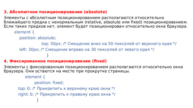 3. Абсолютное позиционирование (absolute) Элементы с абсолютным позиционированием располагаются относительно ближайшего предка с ненормальным (relative, absolute или fixed) позиционированием. Если таких предков нет, элемент будет позиционирован относительно окна браузера.   element {     position: absolute;  top: 50px; /* Смещение вниз на 50 пикселей от верхнего края */     left: 30px; /* Смещение вправо на 30 пикселей от левого края */  } 4. Фиксированное позиционирование (fixed) Элементы с фиксированным позиционированием располагаются относительно окна браузера. Они остаются на месте при прокрутке страницы.  element {    position: fixed;     top: 0; /* Прикрепить к верхнему краю окна */     right: 0; /* Прикрепить к правому краю окна */  } 