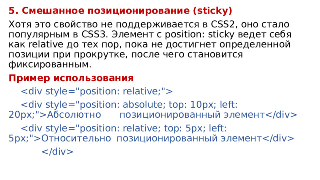 5. Смешанное позиционирование (sticky) Хотя это свойство не поддерживается в CSS2, оно стало популярным в CSS3. Элемент с position: sticky ведет себя как relative до тех пор, пока не достигнет определенной позиции при прокрутке, после чего становится фиксированным. Пример использования     Абсолютно   позиционированный элемент   Относительно  позиционированный элемент   