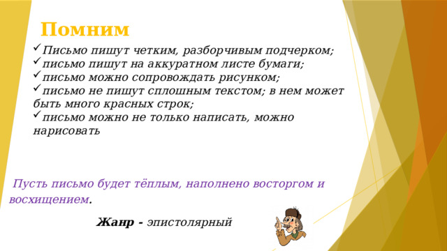 Помним П исьмо пишут четким, разборчивым подчерком; письмо пишут на аккуратном листе бумаги; письмо можно сопровождать рисунком; письмо не пишут сплошным текстом; в нем может быть много красных строк; письмо можно не только написать, можно нарисовать  Пусть письмо будет тёплым, наполнено восторгом и восхищением . Жанр - эпистолярный  