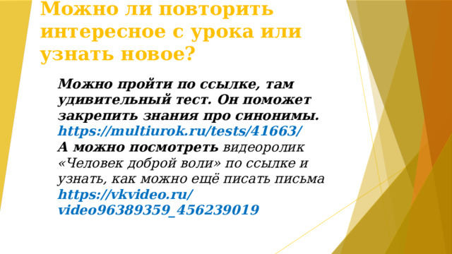 Можно ли повторить интересное с урока или узнать новое? Можно пройти по ссылке, там удивительный тест. Он поможет закрепить знания про синонимы. https://multiurok.ru/tests/41663/ А можно посмотреть видеоролик «Человек доброй воли» по ссылке и узнать, как можно ещё писать письма https://vkvideo.ru/video96389359_456239019   