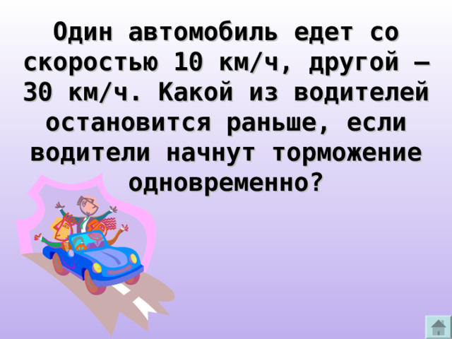 Один автомобиль едет со скоростью 10 км/ч, другой – 30 км/ч. Какой из водителей остановится раньше, если водители начнут торможение одновременно?  