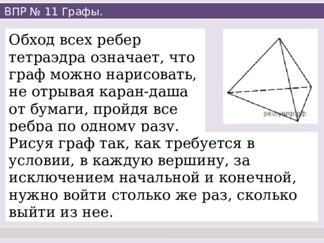 ВПР № 11 Графы. Обход всех ребер тетраэдра означает, что граф можно нарисовать, не отрывая каран-даша от бумаги, пройдя все ребра по одному разу. Рисуя граф так, как требуется в условии, в каждую вершину, за исключением начальной и конечной, нужно войти столько же раз, сколько выйти из нее. 