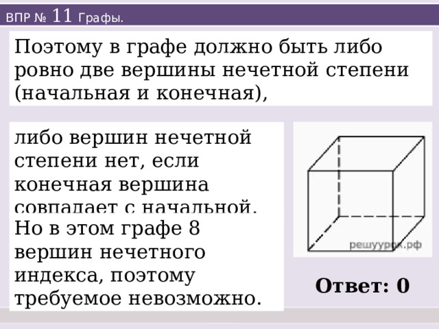 ВПР № 11 Графы. Поэтому в графе должно быть либо ровно две вершины нечетной степени (начальная и конечная), либо вершин нечетной степени нет, если конечная вершина совпадает с начальной. Но в этом графе 8 вершин нечетного индекса, поэтому требуемое невозможно. Ответ: 0 