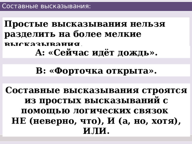 Составные высказывания: Простые высказывания нельзя разделить на более мелкие высказывания. А: «Сейчас идёт дождь». В: «Форточка открыта». Составные высказывания строятся из простых высказываний с помощью логических связок НЕ (неверно, что), И (а, но, хотя), ИЛИ. 