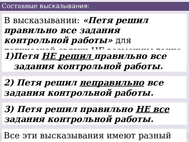 Составные высказывания: В высказывании: «Петя решил правильно все задания контрольной работы» для логической связки НЕ возможны такие предложения: Петя НЕ решил правильно все задания контрольной работы. 2) Петя решил неправильно все задания контрольной работы. 3) Петя решил правильно НЕ все задания контрольной работы. Все эти высказывания имеют разный смысл! 