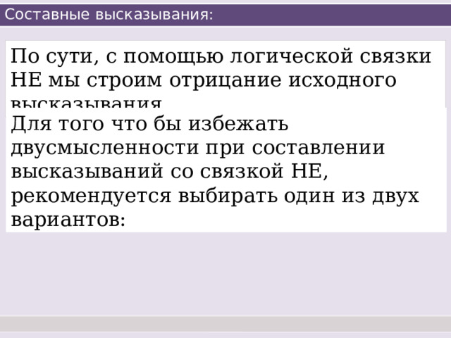 Составные высказывания: По сути, с помощью логической связки НЕ мы строим отрицание исходного высказывания. Для того что бы избежать двусмысленности при составлении высказываний со связкой НЕ, рекомендуется выбирать один из двух вариантов: 