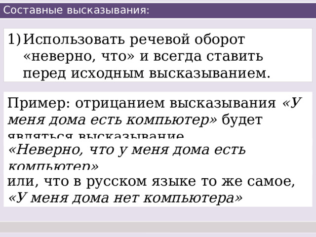 Составные высказывания: Использовать речевой оборот «неверно, что» и всегда ставить перед исходным высказыванием. Пример: отрицанием высказывания «У меня дома есть компьютер» будет являться высказывание «Неверно, что у меня дома есть компьютер» или, что в русском языке то же самое, «У меня дома нет компьютера» 