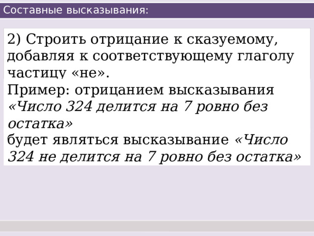 Составные высказывания: 2) Строить отрицание к сказуемому, добавляя к соответствующему глаголу частицу «не». Пример: отрицанием высказывания «Число 324 делится на 7 ровно без остатка» будет являться высказывание «Число 324 не делится на 7 ровно без остатка» 