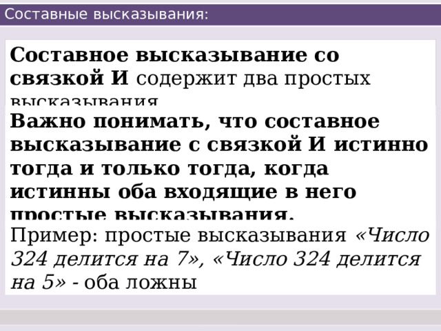Составные высказывания: Составное высказывание со связкой И содержит два простых высказывания. Важно понимать, что составное высказывание с связкой И истинно тогда и только тогда, когда истинны оба входящие в него простые высказывания. Пример: простые высказывания «Число 324 делится на 7», «Число 324 делится на 5» - оба ложны 