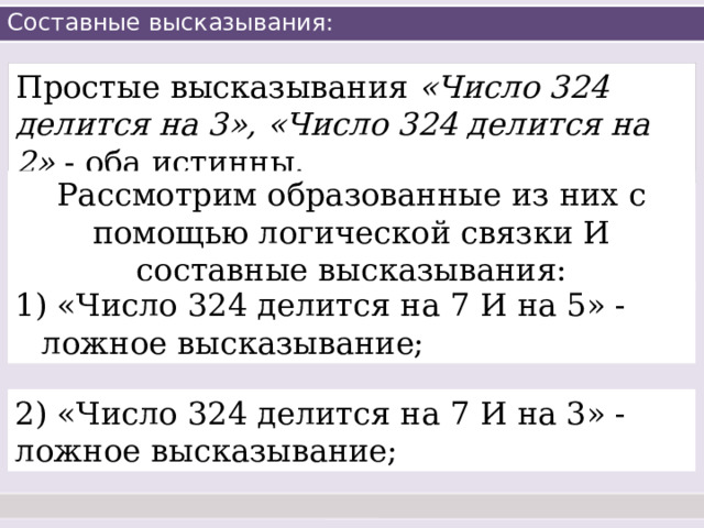 Составные высказывания: Простые высказывания «Число 324 делится на 3», «Число 324 делится на 2» - оба истинны. Рассмотрим образованные из них с помощью логической связки И составные высказывания:  «Число 324 делится на 7 И на 5» - ложное высказывание; 2) «Число 324 делится на 7 И на 3» - ложное высказывание; 