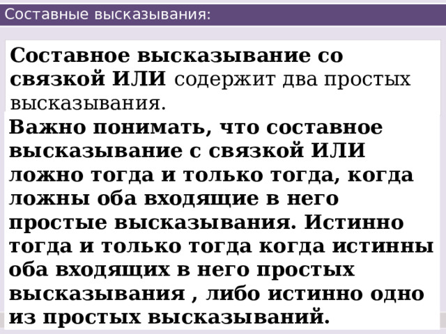 Составные высказывания: Составное высказывание со связкой ИЛИ содержит два простых высказывания. Важно понимать, что составное высказывание с связкой ИЛИ ложно тогда и только тогда, когда ложны оба входящие в него простые высказывания. Истинно тогда и только тогда когда истинны оба входящих в него простых высказывания , либо истинно одно из простых высказываний. 