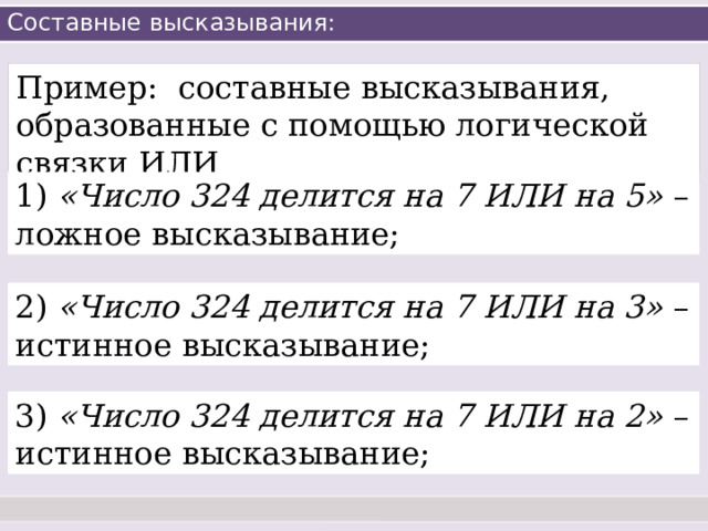 Составные высказывания: Пример: составные высказывания, образованные с помощью логической связки ИЛИ 1) «Число 324 делится на 7 ИЛИ на 5» – ложное высказывание; 2) «Число 324 делится на 7 ИЛИ на 3» – истинное высказывание; 3) «Число 324 делится на 7 ИЛИ на 2» – истинное высказывание; 