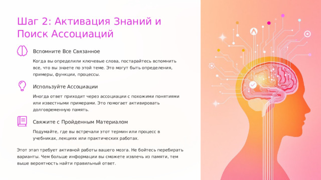  Шаг 2: Активация Знаний и Поиск Ассоциаций Вспомните Все Связанное Когда вы определили ключевые слова, постарайтесь вспомнить все, что вы знаете по этой теме. Это могут быть определения, примеры, функции, процессы. Используйте Ассоциации Иногда ответ приходит через ассоциации с похожими понятиями или известными примерами. Это помогает активировать долговременную память. Свяжите с Пройденным Материалом Подумайте, где вы встречали этот термин или процесс в учебниках, лекциях или практических работах. Этот этап требует активной работы вашего мозга. Не бойтесь перебирать варианты. Чем больше информации вы сможете извлечь из памяти, тем выше вероятность найти правильный ответ. 