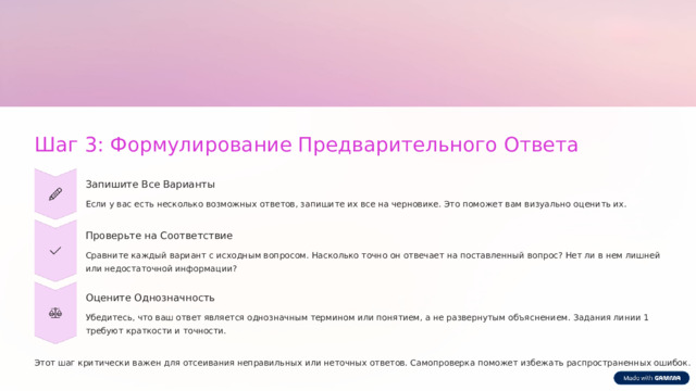  Шаг 3: Формулирование Предварительного Ответа Запишите Все Варианты Если у вас есть несколько возможных ответов, запишите их все на черновике. Это поможет вам визуально оценить их. Проверьте на Соответствие Сравните каждый вариант с исходным вопросом. Насколько точно он отвечает на поставленный вопрос? Нет ли в нем лишней или недостаточной информации? Оцените Однозначность Убедитесь, что ваш ответ является однозначным термином или понятием, а не развернутым объяснением. Задания линии 1 требуют краткости и точности. Этот шаг критически важен для отсеивания неправильных или неточных ответов. Самопроверка поможет избежать распространенных ошибок. 