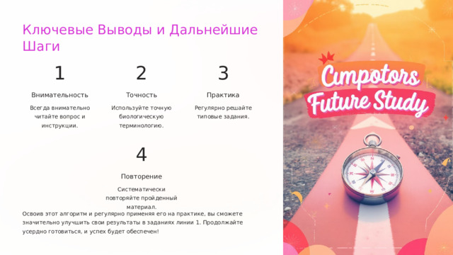  Ключевые Выводы и Дальнейшие Шаги 1 2 3 Внимательность Точность Практика Всегда внимательно читайте вопрос и инструкции. Используйте точную биологическую терминологию. Регулярно решайте типовые задания. 4 Повторение Систематически повторяйте пройденный материал. Освоив этот алгоритм и регулярно применяя его на практике, вы сможете значительно улучшить свои результаты в заданиях линии 1. Продолжайте усердно готовиться, и успех будет обеспечен! 