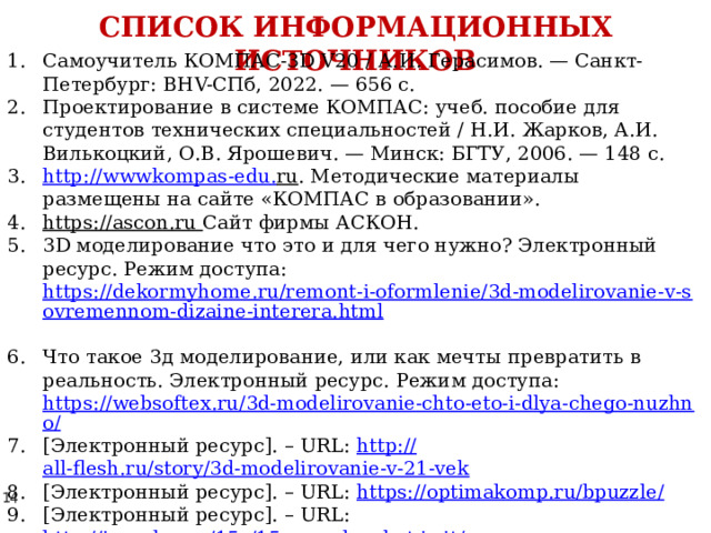 СПИСОК ИНФОРМАЦИОННЫХ ИСТОЧНИКОВ Самоучитель КОМПАС-3D V20 / А.И. Герасимов. — Санкт-Петербург: BHV-СПб, 2022. — 656 с. Проектирование в системе КОМПАС: учеб. пособие для студентов технических специальностей / Н.И. Жарков, А.И. Вилькоцкий, О.В. Ярошевич. — Минск: БГТУ, 2006. — 148 с. http :// wwwkompas - edu . ru . Методические материалы размещены на сайте «КОМПАС в образовании». https://ascon.ru  Сайт фирмы АСКОН. 3D моделирование что это и для чего нужно? Электронный ресурс. Режим доступа: https://dekormyhome.ru/remont-i-oformlenie/3d-modelirovanie-v-sovremennom-dizaine-interera.html  Что такое 3д моделирование, или как мечты превратить в реальность. Электронный ресурс. Режим доступа: https://websoftex.ru/3d-modelirovanie-chto-eto-i-dlya-chego-nuzhno/ [Электронный ресурс]. – URL: http:// all-flesh.ru/story/3d-modelirovanie-v-21-vek [Электронный ресурс]. – URL: https://optimakomp.ru/bpuzzle / [Электронный ресурс]. – URL: http://ipuzzles.ru/15s/15s-puzzle-what-is-it / [Электронный ресурс]. – URL: https://ru.wikipedia.org/wiki/%D0%98%D0%B3%D1%80%D0%B0_%D0%B2_15 
