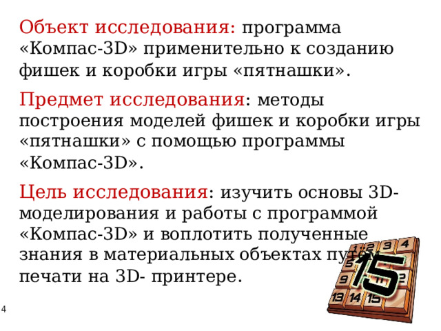 Объект исследования: программа «Компас-3D» применительно к созданию фишек и коробки игры «пятнашки» . Предмет исследования : методы построения моделей фишек и коробки игры «пятнашки» с помощью программы «Компас-3D» . Цель исследования : изучить основы 3D-моделирования и работы с программой «Компас-3D» и воплотить полученные знания в материальных объектах путём печати на 3D- принтере . 
