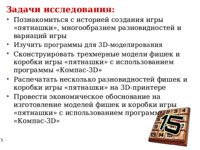 Задачи исследования: Познакомиться с историей создания игры «пятнашки», многообразием разновидностей и вариаций игры Изучить программы для 3D-моделирования Сконструировать трехмерные модели фишек и коробки игры «пятнашки» с использованием программы «Компас-3D»  Распечатать несколько разновидностей фишек и коробки игры «пятнашки» на 3D-принтере Провести экономическое обоснование на изготовление моделей фишек и коробки игры «пятнашки» с использованием программы «Компас-3D» 