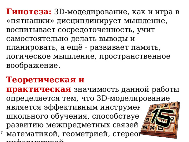 Гипотеза:   3D-моделирование, как и игра в «пятнашки» дисциплинирует мышление, воспитывает сосредоточенность, учит самостоятельно делать выводы и планировать, а ещё - развивает память, логическое мышление, пространственное воображение . Теоретическая и практическая   значимость данной работы определяется тем, что 3D-моделирование является эффективным инструментом школьного обучения, способствует развитию межпредметных связей между математикой, геометрией, стереометрией, информатикой. 