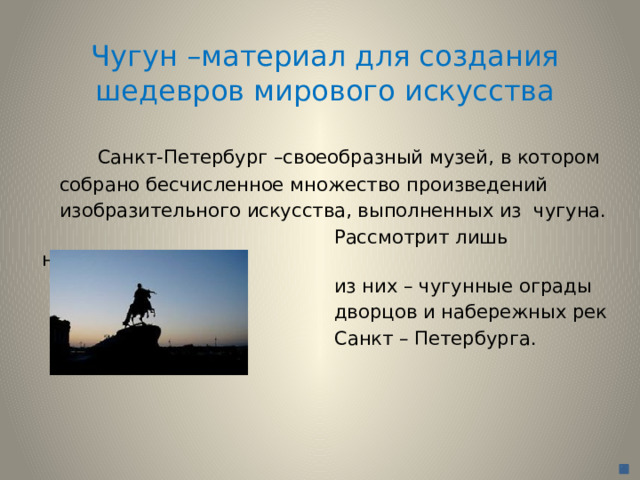 Чугун –материал для создания шедевров мирового искусства  Санкт-Петербург –своеобразный музей, в котором  собрано бесчисленное множество произведений  изобразительного искусства, выполненных из чугуна.  Рассмотрит лишь некоторые  из них – чугунные ограды  дворцов и набережных рек  Санкт – Петербурга. 