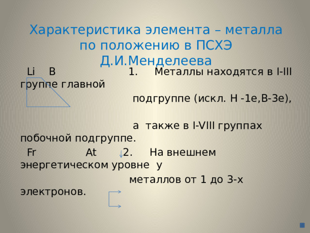 Характеристика элемента – металла по положению в ПСХЭ Д.И.Менделеева  Li B 1. Металлы находятся в I-III группе главной  подгруппе (искл. H -1e,B-3e),  а также в I-VIII группах побочной подгруппе.  Fr At 2. На внешнем энергетическом уровне у  металлов от 1 до 3-х электронов. 
